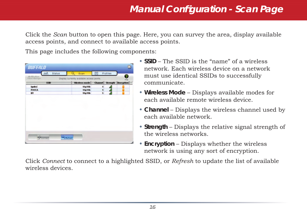 16Click the Scan button to open this page. Here, you can survey the area, display available access points, and connect to available access points.This page includes the following components:• SSID – The SSID is the “name” of a wireless network. Each wireless device on a network must use identical SSIDs to successfully communicate.  • Wireless Mode – Displays available modes for each available remote wireless device.• Channel – Displays the wireless channel used by each available network.• Strength – Displays the relative signal strength of the wireless networks.• Encryption – Displays whether the wireless network is using any sort of encryption.Click Connect to connect to a highlighted SSID, or Refresh to update the list of available wireless devices.  Manual Conﬁ guration - Scan Page