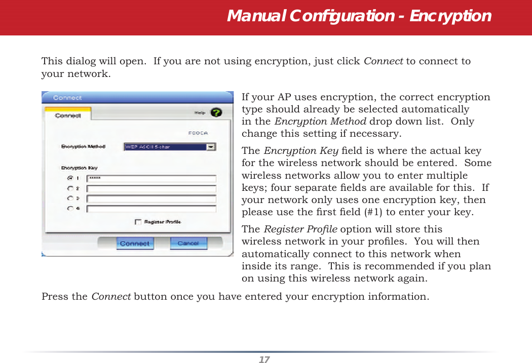 17This dialog will open.  If you are not using encryption, just click Connect to connect to your network.  If your AP uses encryption, the correct encryption type should already be selected automatically in the Encryption Method drop down list.  Only change this setting if necessary.The Encryption Key ﬁ eld is where the actual key for the wireless network should be entered.  Some wireless networks allow you to enter multiple keys; four separate ﬁ elds are available for this.  If your network only uses one encryption key, then please use the ﬁ rst ﬁ eld (#1) to enter your key.The Register Proﬁ le option will store this wireless network in your proﬁ les.  You will then automatically connect to this network when inside its range.  This is recommended if you plan on using this wireless network again.Press the Connect button once you have entered your encryption information.Manual Conﬁ guration - Encryption