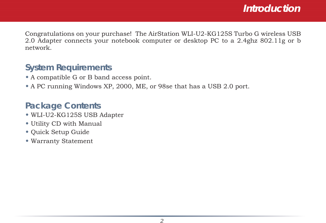 2Congratulations on your purchase!  The AirStation WLI-U2-KG125S Turbo G wireless USB 2.0 Adapter connects your notebook computer or desktop PC to a 2.4ghz 802.11g or b network.   System Requirements• A compatible G or B band access point.• A PC running Windows XP, 2000, ME, or 98se that has a USB 2.0 port.Package Contents• WLI-U2-KG125S USB Adapter• Utility CD with Manual• Quick Setup Guide• Warranty StatementIntroduction