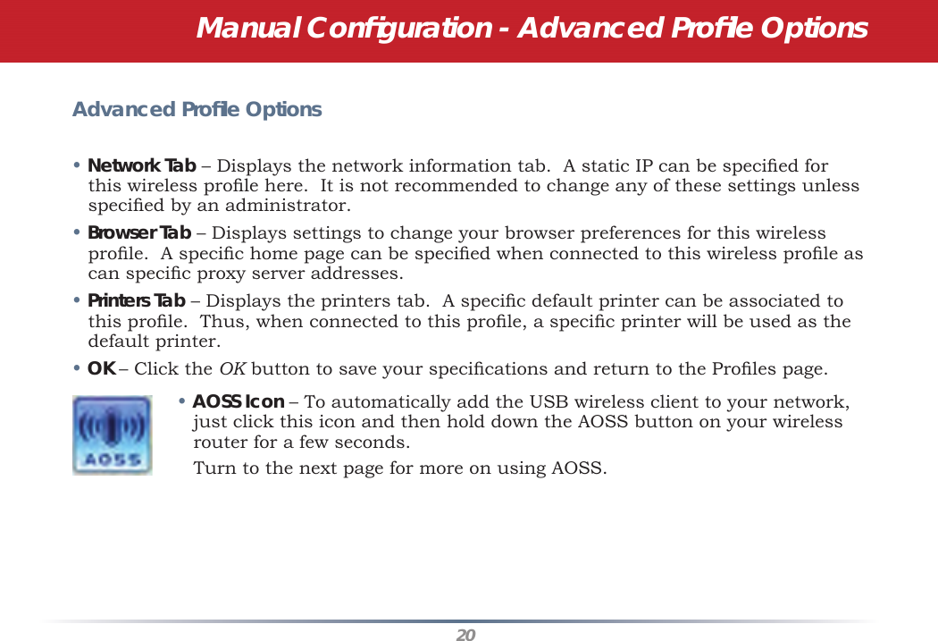 20Advanced Proﬁ le Options• Network Tab – Displays the network information tab.  A static IP can be speciﬁ ed for this wireless proﬁ le here.  It is not recommended to change any of these settings unless speciﬁ ed by an administrator.• Browser Tab – Displays settings to change your browser preferences for this wireless proﬁ le.  A speciﬁ c home page can be speciﬁ ed when connected to this wireless proﬁ le as can speciﬁ c proxy server addresses.• Printers Tab – Displays the printers tab.  A speciﬁ c default printer can be associated to this proﬁ le.  Thus, when connected to this proﬁ le, a speciﬁ c printer will be used as the default printer.• OK – Click the OK button to save your speciﬁ cations and return to the Proﬁ les page.• AOSS Icon – To automatically add the USB wireless client to your network, just click this icon and then hold down the AOSS button on your wireless router for a few seconds.    Turn to the next page for more on using AOSS.Manual Conﬁ guration - Advanced Proﬁ le Options