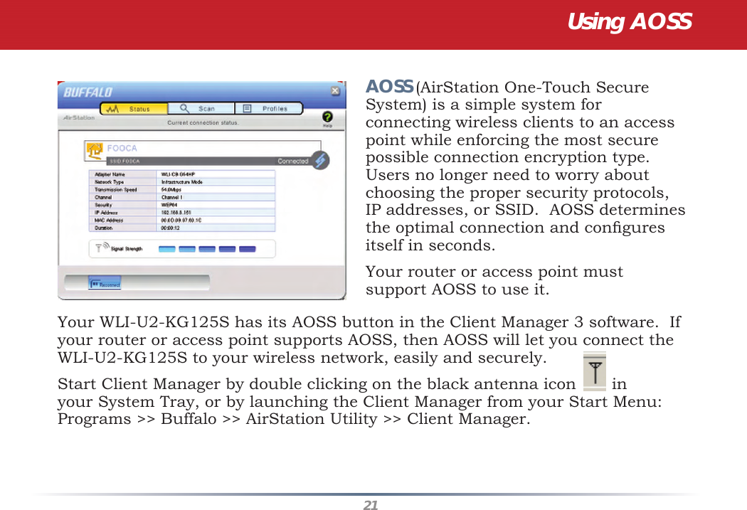 21Your WLI-U2-KG125S has its AOSS button in the Client Manager 3 software.  If your router or access point supports AOSS, then AOSS will let you connect the WLI-U2-KG125S to your wireless network, easily and securely.Start Client Manager by double clicking on the black antenna icon       in your System Tray, or by launching the Client Manager from your Start Menu:  Programs &gt;&gt; Buffalo &gt;&gt; AirStation Utility &gt;&gt; Client Manager.AOSS (AirStation One-Touch Secure System) is a simple system for connecting wireless clients to an access point while enforcing the most secure possible connection encryption type. Users no longer need to worry about choosing the proper security protocols, IP addresses, or SSID.  AOSS determines the optimal connection and conﬁ gures itself in seconds.  Your router or access point must support AOSS to use it.  Using AOSS