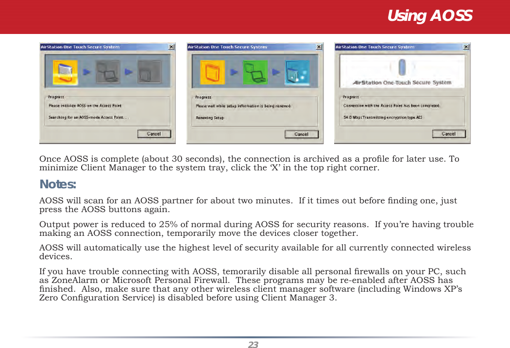 23Once AOSS is complete (about 30 seconds), the connection is archived as a proﬁ le for later use. To minimize Client Manager to the system tray, click the ‘X’ in the top right corner.Notes:AOSS will scan for an AOSS partner for about two minutes.  If it times out before ﬁ nding one, just press the AOSS buttons again.Output power is reduced to 25% of normal during AOSS for security reasons.  If you’re having trouble making an AOSS connection, temporarily move the devices closer together.AOSS will automatically use the highest level of security available for all currently connected wireless devices. If you have trouble connecting with AOSS, temorarily disable all personal ﬁ rewalls on your PC, such as ZoneAlarm or Microsoft Personal Firewall.  These programs may be re-enabled after AOSS has ﬁ nished.  Also, make sure that any other wireless client manager software (including Windows XP’s Zero Conﬁ guration Service) is disabled before using Client Manager 3.Using AOSS