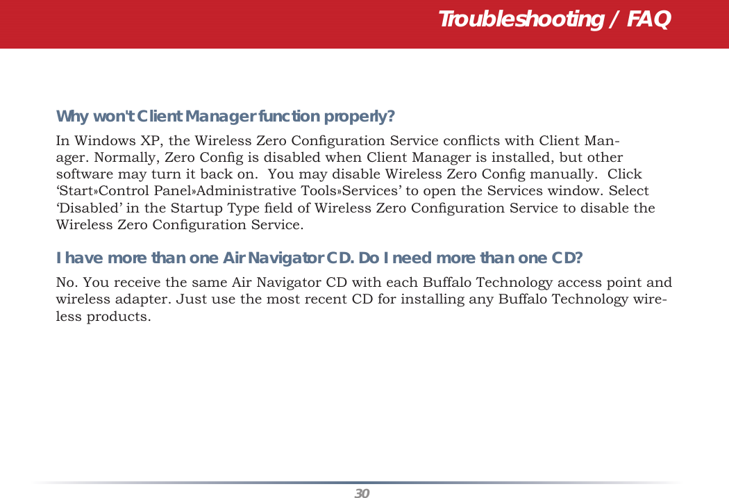 30Troubleshooting / FAQWhy won&apos;t Client Manager function properly? In Windows XP, the Wireless Zero Conﬁ guration Service conﬂ icts with Client Man-ager. Normally, Zero Conﬁ g is disabled when Client Manager is installed, but other software may turn it back on.  You may disable Wireless Zero Conﬁ g manually.  Click ‘Start»Control Panel»Administrative Tools»Services’ to open the Services window. Select ‘Disabled’ in the Startup Type ﬁ eld of Wireless Zero Conﬁ guration Service to disable the Wireless Zero Conﬁ guration Service.I have more than one Air Navigator CD. Do I need more than one CD? No. You receive the same Air Navigator CD with each Buffalo Technology access point and wireless adapter. Just use the most recent CD for installing any Buffalo Technology wire-less products.