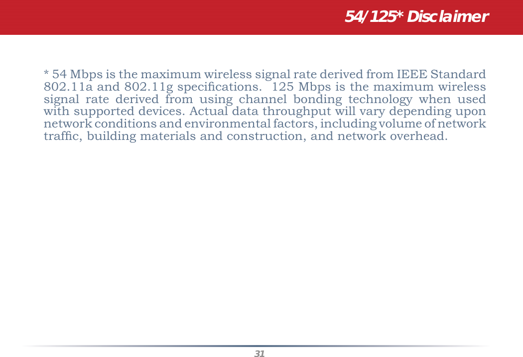 31* 54 Mbps is the maximum wireless signal rate derived from IEEE Standard 802.11a and 802.11g speciﬁ cations.  125 Mbps is the maximum wireless signal rate derived from using channel bonding technology when used with supported devices. Actual data throughput will vary depending upon network conditions and environmental factors, including volume of network trafﬁ c, building materials and construction, and network overhead. 54/125* Disclaimer