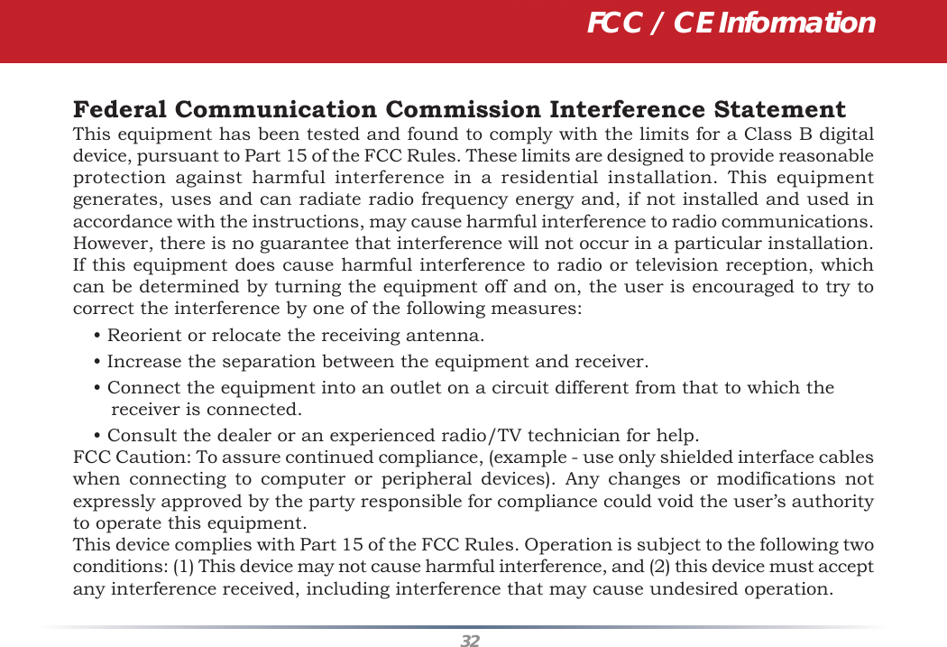32Federal Communication Commission Interference StatementThis equipment has been tested and found to comply with the limits for a Class B digital device, pursuant to Part 15 of the FCC Rules. These limits are designed to provide reasonable protection against harmful interference in a residential installation. This equipment generates, uses and can radiate radio frequency energy and, if not installed and used in accordance with the instructions, may cause harmful interference to radio communications. However, there is no guarantee that interference will not occur in a particular installation. If this equipment does cause harmful interference to radio or television reception, which can be determined by turning the equipment off and on, the user is encouraged to try to correct the interference by one of the following measures:• Reorient or relocate the receiving antenna.• Increase the separation between the equipment and receiver.• Connect the equipment into an outlet on a circuit different from that to which the receiver is connected.• Consult the dealer or an experienced radio/TV technician for help.FCC Caution: To assure continued compliance, (example - use only shielded interface cables when connecting to computer or peripheral devices). Any changes or modifications not expressly approved by the party responsible for compliance could void the user’s authority to operate this equipment.This device complies with Part 15 of the FCC Rules. Operation is subject to the following two conditions: (1) This device may not cause harmful interference, and (2) this device must accept any interference received, including interference that may cause undesired operation.FCC / CE Information