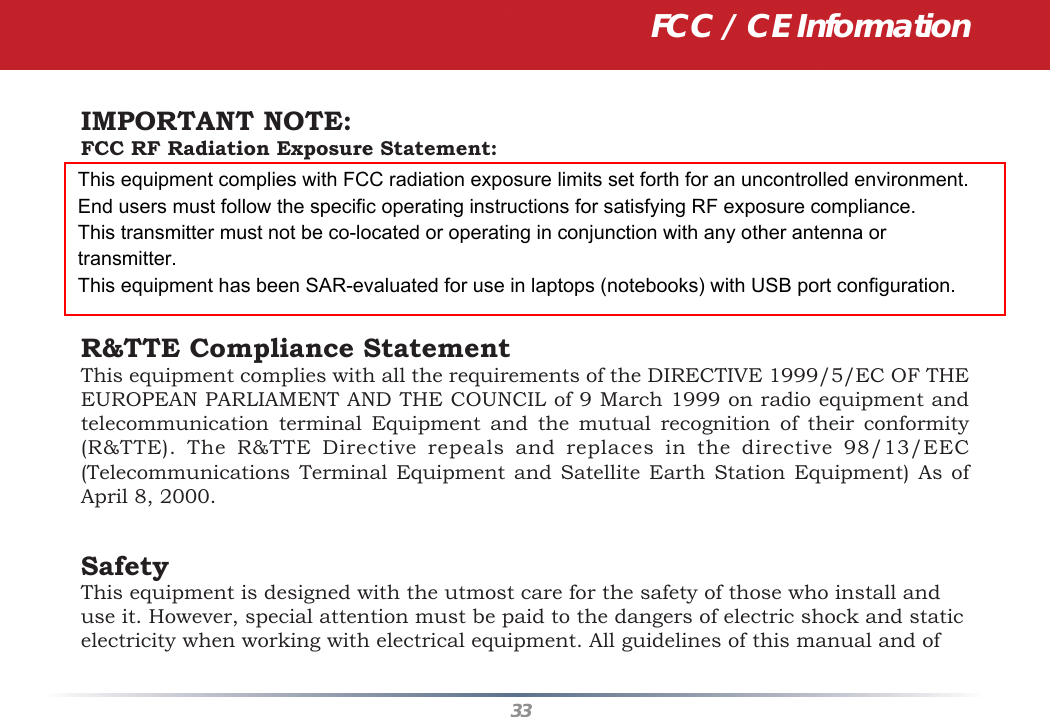 33IMPORTANT NOTE:FCC RF Radiation Exposure Statement:This equipment complies with FCC radiation exposure limits set forth for an uncontrolledenvironment. This device complies with FCC RF Exposure limits set forth for an uncontro-lled environment, under 47 CFR 2.1093 paragraph (d)(2). This transmitter must not be co-located or operating in conjunction with any other antenna or transmitter.This equipment has been SAR-evaluated for use in laptops (notebooks) with side slot configuration. R&amp;TTE Compliance StatementThis equipment complies with all the requirements of the DIRECTIVE 1999/5/EC OF THE EUROPEAN PARLIAMENT AND THE COUNCIL of 9 March 1999 on radio equipment and telecommunication terminal Equipment and the mutual recognition of their conformity (R&amp;TTE). The R&amp;TTE Directive repeals and replaces in the directive 98/13/EEC (Telecommunications Terminal Equipment and Satellite Earth Station Equipment) As of April 8, 2000.SafetyThis equipment is designed with the utmost care for the safety of those who install and use it. However, special attention must be paid to the dangers of electric shock and static electricity when working with electrical equipment. All guidelines of this manual and of FCC / CE InformationThis equipment complies with FCC radiation exposure limits set forth for an uncontrolled environment. End users must follow the specific operating instructions for satisfying RF exposure compliance.This transmitter must not be co-located or operating in conjunction with any other antenna or transmitter.This equipment has been SAR-evaluated for use in laptops (notebooks) with USB port configuration.
