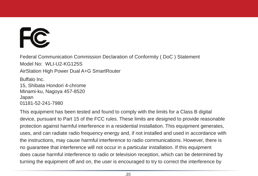 35Federal Communication Commission Declaration of Conformity ( DoC ) StatementModel No:  WLI-U2-KG125SAirStation High Power Dual A+G SmartRouterBuffalo Inc. 15, Shibata Hondori 4-chromeMinami-ku, Nagoya 457-8520Japan01181-52-241-7980This equipment has been tested and found to comply with the limits for a Class B digitaldevice, pursuant to Part 15 of the FCC rules. These limits are designed to provide reasonableprotection against harmful interference in a residential installation. This equipment generates,uses, and can radiate radio frequency energy and, if not installed and used in accordance withthe instructions, may cause harmful interference to radio communications. However, there isno guarantee that interference will not occur in a particular installation. If this equipmentdoes cause harmful interference to radio or television reception, which can be determined byturning the equipment off and on, the user is encouraged to try to correct the interference by