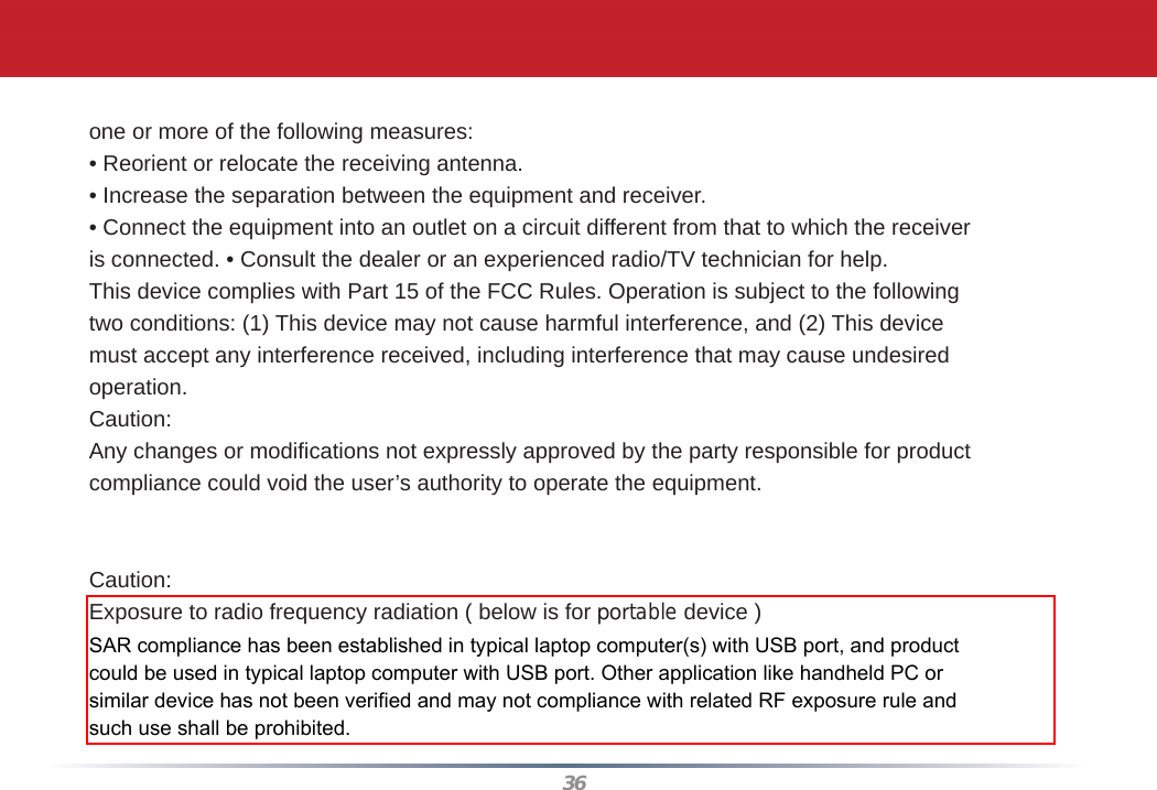 36one or more of the following measures:• Reorient or relocate the receiving antenna.• Increase the separation between the equipment and receiver.• Connect the equipment into an outlet on a circuit different from that to which the receiveris connected. • Consult the dealer or an experienced radio/TV technician for help.This device complies with Part 15 of the FCC Rules. Operation is subject to the followingtwo conditions: (1) This device may not cause harmful interference, and (2) This devicemust accept any interference received, including interference that may cause undesiredoperation.Caution:Any changes or modiﬁ cations not expressly approved by the party responsible for productcompliance could void the user’s authority to operate the equipment.Within the 5.15-to-5.25-GHz band, UNII devices are restricted to indoor operations to reduceany potential for harmful interference to co-channel Mobile Satellite Systems (MSS) operationsCaution: Exposure to radio frequency radiation ( below is for portable device )To comply with FCC RF exposure compliance requirements, a separation distance of at least20 cm must be maintained between the antenna of this device and all persons. This devicemust not be co-located or operating in conjunction with any other antenna or transmitter.SAR compliance has been established in typical laptop computer(s) with USB port, and product could be used in typical laptop computer with USB port. Other application like handheld PC or similar device has not been verified and may not compliance with related RF exposure rule and such use shall be prohibited.