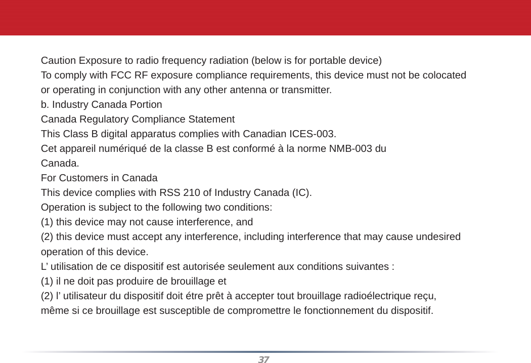 37Caution Exposure to radio frequency radiation (below is for portable device)To comply with FCC RF exposure compliance requirements, this device must not be colocatedor operating in conjunction with any other antenna or transmitter.b. Industry Canada PortionCanada Regulatory Compliance StatementThis Class B digital apparatus complies with Canadian ICES-003.Cet appareil numériqué de la classe B est conformé à la norme NMB-003 duCanada.For Customers in CanadaThis device complies with RSS 210 of Industry Canada (IC).Operation is subject to the following two conditions:(1) this device may not cause interference, and(2) this device must accept any interference, including interference that may cause undesiredoperation of this device.L’ utilisation de ce dispositif est autorisée seulement aux conditions suivantes :(1) il ne doit pas produire de brouillage et(2) l’ utilisateur du dispositif doit étre prêt à accepter tout brouillage radioélectrique reçu,même si ce brouillage est susceptible de compromettre le fonctionnement du dispositif.