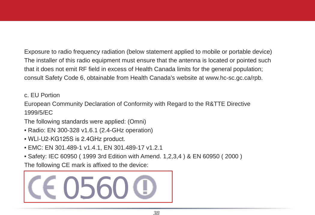 38Caution:  Within the 5.15-to-5.25-GHz band, UNII devices are restricted to indoor operations to reduce any potential for harmful interference to co-channel Mobile Satellite Systems (MSS) operationsExposure to radio frequency radiation (below statement applied to mobile or portable device)The installer of this radio equipment must ensure that the antenna is located or pointed suchthat it does not emit RF ﬁ eld in excess of Health Canada limits for the general population;consult Safety Code 6, obtainable from Health Canada’s website at www.hc-sc.gc.ca/rpb.c. EU PortionEuropean Community Declaration of Conformity with Regard to the R&amp;TTE Directive1999/5/ECThe following standards were applied: (Omni)• Radio: EN 300-328 v1.6.1 (2.4-GHz operation)• WLI-U2-KG125S is 2.4GHz product.• EMC: EN 301.489-1 v1.4.1, EN 301.489-17 v1.2.1• Safety: IEC 60950 ( 1999 3rd Edition with Amend. 1,2,3,4 ) &amp; EN 60950 ( 2000 )The following CE mark is afﬁ xed to the device:0560