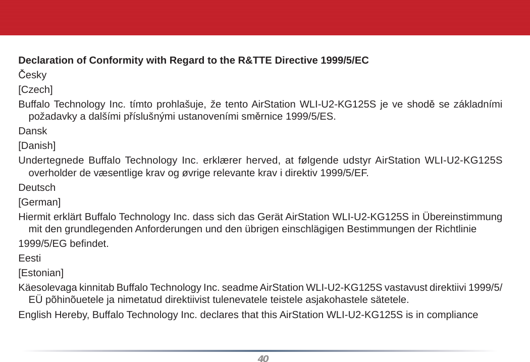 40Declaration of Conformity with Regard to the R&amp;TTE Directive 1999/5/ECČesky[Czech]Buffalo Technology Inc. tímto prohlašuje, že tento AirStation WLI-U2-KG125S je ve shodě se základními požadavky a dalšími příslušnými ustanoveními směrnice 1999/5/ES.Dansk[Danish]Undertegnede Buffalo Technology Inc. erklærer herved, at følgende udstyr AirStation WLI-U2-KG125S overholder de væsentlige krav og øvrige relevante krav i direktiv 1999/5/EF.Deutsch[German]Hiermit erklärt Buffalo Technology Inc. dass sich das Gerät AirStation WLI-U2-KG125S in Übereinstimmung mit den grundlegenden Anforderungen und den übrigen einschlägigen Bestimmungen der Richtlinie1999/5/EG beﬁ ndet.Eesti[Estonian]Käesolevaga kinnitab Buffalo Technology Inc. seadme AirStation WLI-U2-KG125S vastavust direktiivi 1999/5/EÜ põhinõuetele ja nimetatud direktiivist tulenevatele teistele asjakohastele sätetele.English Hereby, Buffalo Technology Inc. declares that this AirStation WLI-U2-KG125S is in compliance 