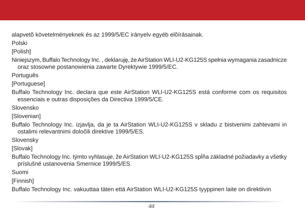 44alapvetõ követelményeknek és az 1999/5/EC irányelv egyéb elõírásainak.Polski[Polish]Niniejszym, Buffalo Technology Inc. , deklaruję, że AirStation WLI-U2-KG125S spełnia wymagania zasadnicze oraz stosowne postanowienia zawarte Dyrektywie 1999/5/EC.Português[Portuguese]Buffalo Technology Inc. declara que este AirStation WLI-U2-KG125S está conforme com os requisitos essenciais e outras disposições da Directiva 1999/5/CE.Slovensko[Slovenian]Buffalo Technology Inc. izjavlja, da je ta AirStation WLI-U2-KG125S v skladu z bistvenimi zahtevami in ostalimi relevantnimi določili direktive 1999/5/ES.Slovensky[Slovak]Buffalo Technology Inc. týmto vyhlasuje, že AirStation WLI-U2-KG125S spĺňa základné požiadavky a všetky príslušné ustanovenia Smernice 1999/5/ES.Suomi[Finnish]Buffalo Technology Inc. vakuuttaa täten että AirStation WLI-U2-KG125S tyyppinen laite on direktiivin 