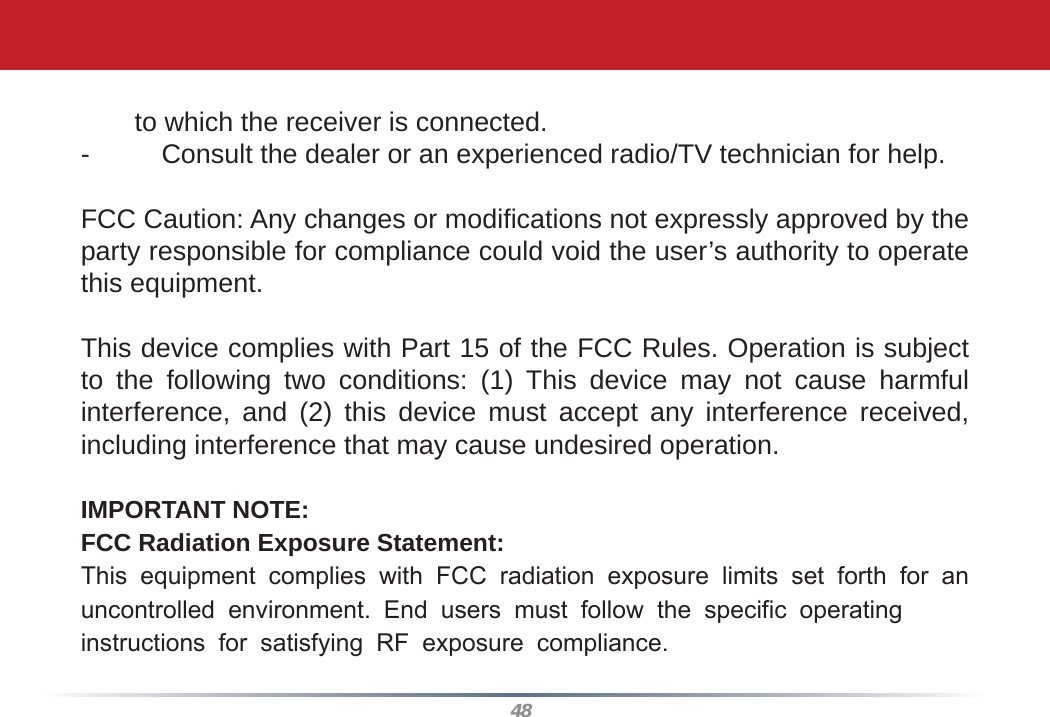 48to which the receiver is connected.-  Consult the dealer or an experienced radio/TV technician for help.FCC Caution: Any changes or modiﬁ cations not expressly approved by the party responsible for compliance could void the user’s authority to operate this equipment.This device complies with Part 15 of the FCC Rules. Operation is subject to the following two conditions: (1) This device may not cause harmful interference, and (2) this device must accept any interference received, including interference that may cause undesired operation.IMPORTANT NOTE:FCC Radiation Exposure Statement:This equipment complies with FCC radiation exposure limits set forth for an uncontrolled environment. End users must follow the specific operating instructions for satisfying RF exposure compliance.  