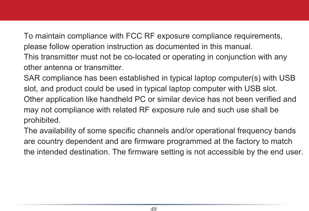 49To maintain compliance with FCC RF exposure compliance requirements, please follow operation instruction as documented in this manual. This transmitter must not be co-located or operating in conjunction with anyother antenna or transmitter.SAR compliance has been established in typical laptop computer(s) with USB slot, and product could be used in typical laptop computer with USB slot. Other application like handheld PC or similar device has not been verified and may not compliance with related RF exposure rule and such use shall be prohibited.The availability of some specific channels and/or operational frequency bands are country dependent and are firmware programmed at the factory to match the intended destination. The firmware setting is not accessible by the end user.  