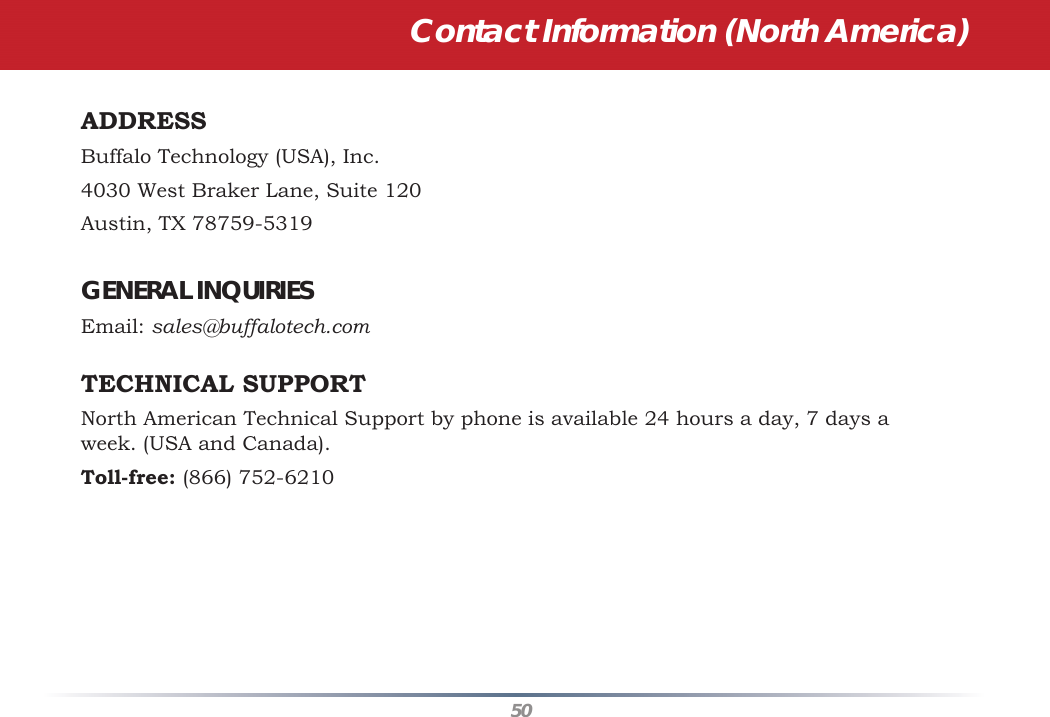 50Contact Information (North America)ADDRESS   Buffalo Technology (USA), Inc.4030 West Braker Lane, Suite 120Austin, TX 78759-5319GENERAL INQUIRIES   Email: sales@buffalotech.comTECHNICAL SUPPORT    North American Technical Support by phone is available 24 hours a day, 7 days a week. (USA and Canada). Toll-free: (866) 752-6210 