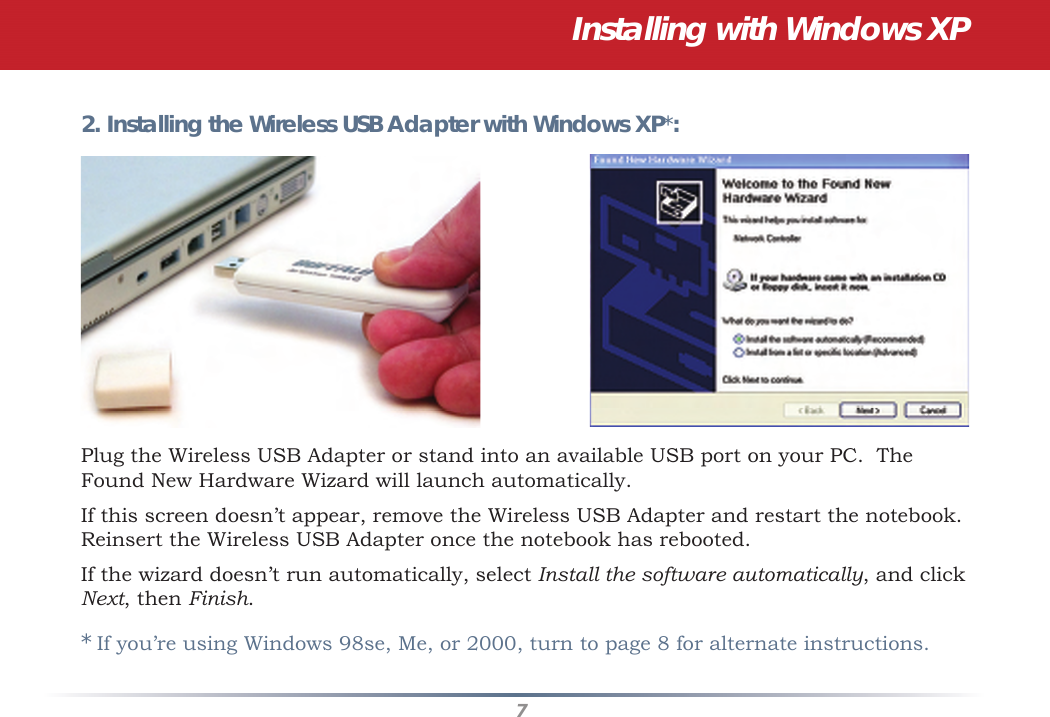 7Installing with Windows XP2. Installing the Wireless USB Adapter with Windows XP*:Plug the Wireless USB Adapter or stand into an available USB port on your PC.  The Found New Hardware Wizard will launch automatically. If this screen doesn’t appear, remove the Wireless USB Adapter and restart the notebook. Reinsert the Wireless USB Adapter once the notebook has rebooted.If the wizard doesn’t run automatically, select Install the software automatically, and click Next, then Finish.* If you’re using Windows 98se, Me, or 2000, turn to page 8 for alternate instructions.