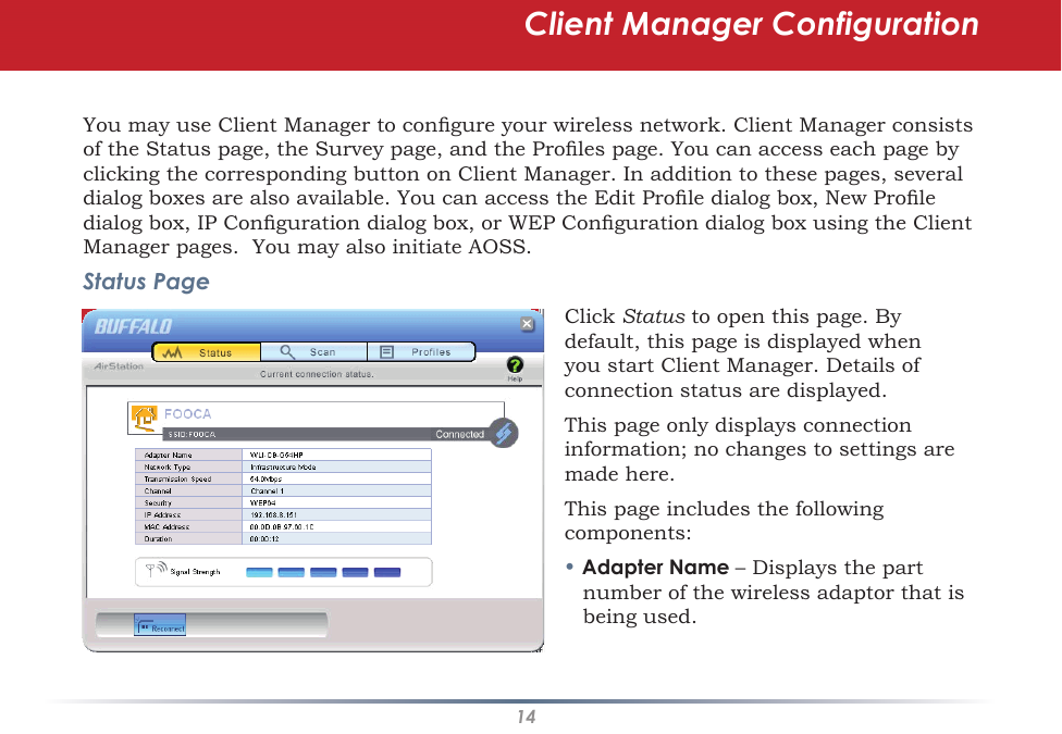 14You may use Client Manager to congure your wireless network. Client Manager consists of the Status page, the Survey page, and the Proles page. You can access each page by clicking the corresponding button on Client Manager. In addition to these pages, several dialog boxes are also available. You can access the Edit Prole dialog box, New Prole dialog box, IP Conguration dialog box, or WEP Conguration dialog box using the Client Manager pages.  You may also initiate AOSS.Status PageClick Status to open this page. By default, this page is displayed when you start Client Manager. Details of connection status are displayed.This page only displays connection information; no changes to settings are made here.This page includes the following components:• Adapter Name – Displays the part number of the wireless adaptor that is being used.Client Manager Configuration