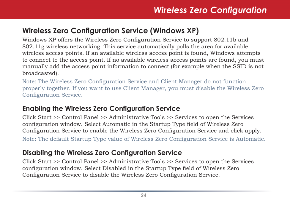 24Wireless Zero ConfigurationWireless Zero Configuration Service (Windows XP)Windows XP offers the Wireless Zero Conguration Service to support 802.11b and 802.11g wireless networking. This service automatically polls the area for available wireless access points. If an available wireless access point is found, Windows attempts to connect to the access point. If no available wireless access points are found, you must manually add the access point information to connect (for example when the SSID is not broadcasted).Note: The Wireless Zero Conguration Service and Client Manager do not function properly together. If you want to use Client Manager, you must disable the Wireless Zero Conguration Service.Enabling the Wireless Zero Configuration ServiceClick Start &gt;&gt; Control Panel &gt;&gt; Administrative Tools &gt;&gt; Services to open the Services conguration window. Select Automatic in the Startup Type eld of Wireless Zero Conguration Service to enable the Wireless Zero Conguration Service and click apply.Note: The default Startup Type value of Wireless Zero Conguration Service is Automatic. Disabling the Wireless Zero Configuration ServiceClick Start &gt;&gt; Control Panel &gt;&gt; Administrative Tools &gt;&gt; Services to open the Services conguration window. Select Disabled in the Startup Type eld of Wireless Zero Conguration Service to disable the Wireless Zero Conguration Service.