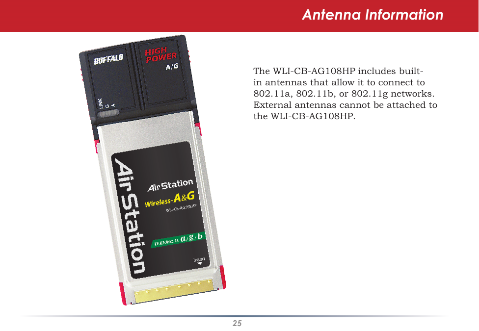 25Antenna InformationThe WLI-CB-AG108HP includes built-in antennas that allow it to connect to 802.11a, 802.11b, or 802.11g networks.  External antennas cannot be attached to the WLI-CB-AG108HP.