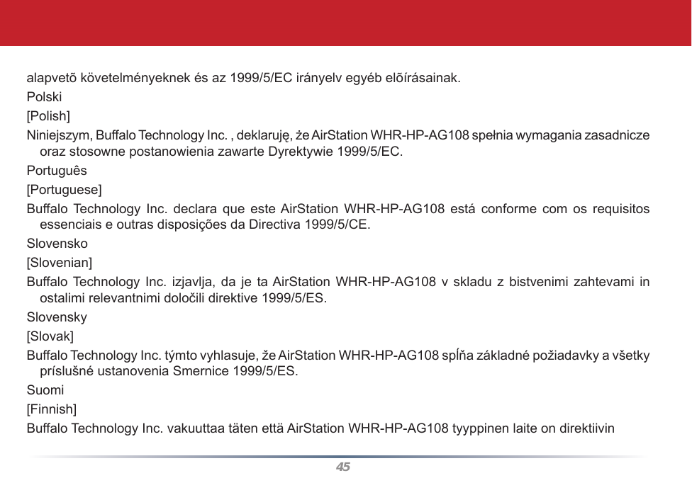 45alapvetõ követelményeknek és az 1999/5/EC irányelv egyéb elõírásainak.Polski[Polish]Niniejszym, Buffalo Technology Inc. , deklaruję, że AirStation WHR-HP-AG108 spełnia wymagania zasadnicze oraz stosowne postanowienia zawarte Dyrektywie 1999/5/EC.Português[Portuguese]Buffalo Technology  Inc.  declara  que  este AirStation  WHR-HP-AG108  está conforme  com  os  requisitos essenciais e outras disposições da Directiva 1999/5/CE.Slovensko[Slovenian]Buffalo Technology Inc. izjavlja,  da  je ta AirStation WHR-HP-AG108 v  skladu z  bistvenimi  zahtevami in ostalimi relevantnimi določili direktive 1999/5/ES.Slovensky[Slovak]Buffalo Technology Inc. týmto vyhlasuje, že AirStation WHR-HP-AG108 spĺňa základné požiadavky a všetky príslušné ustanovenia Smernice 1999/5/ES.Suomi[Finnish]Buffalo Technology Inc. vakuuttaa täten että AirStation WHR-HP-AG108 tyyppinen laite on direktiivin 