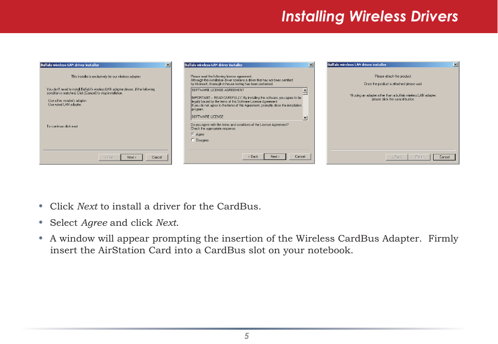 5•  Click Next to install a driver for the CardBus.•  Select Agree and click Next. •  A window will appear prompting the insertion of the Wireless CardBus Adapter.  Firmly insert the AirStation Card into a CardBus slot on your notebook.Installing Wireless Drivers