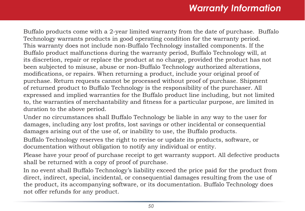 50Warranty InformationBuffalo products come with a 2-year limited warranty from the date of purchase.  Buffalo Technology warrants products in good operating condition for the warranty period. This warranty does not include non-Buffalo Technology installed components. If the Buffalo product malfunctions during the warranty period, Buffalo Technology will, at its discretion, repair or replace the product at no charge, provided the product has not been subjected to misuse, abuse or non-Buffalo Technology authorized alterations, modications, or repairs. When returning a product, include your original proof of purchase. Return requests cannot be processed without proof of purchase. Shipment of returned product to Buffalo Technology is the responsibility of the purchaser. All expressed and implied warranties for the Buffalo product line including, but not limited to, the warranties of merchantability and tness for a particular purpose, are limited in duration to the above period.Under no circumstances shall Buffalo Technology be liable in any way to the user for damages, including any lost prots, lost savings or other incidental or consequential damages arising out of the use of, or inability to use, the Buffalo products.Buffalo Technology reserves the right to revise or update its products, software, or documentation without obligation to notify any individual or entity.Please have your proof of purchase receipt to get warranty support. All defective products shall be returned with a copy of proof of purchase.In no event shall Buffalo Technology’s liability exceed the price paid for the product from direct, indirect, special, incidental, or consequential damages resulting from the use of the product, its accompanying software, or its documentation. Buffalo Technology does not offer refunds for any product.