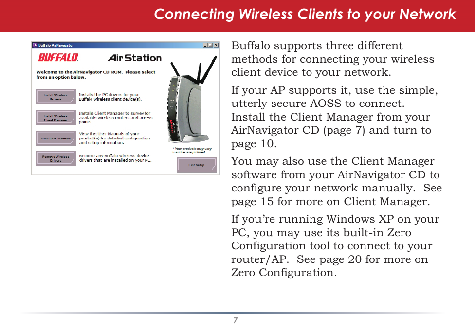 7Connecting Wireless Clients to your NetworkBuffalo supports three different methods for connecting your wireless client device to your network.If your AP supports it, use the simple, utterly secure AOSS to connect.  Install the Client Manager from your AirNavigator CD (page 7) and turn to page 10.You may also use the Client Manager software from your AirNavigator CD to configure your network manually.  See page 15 for more on Client Manager.If you’re running Windows XP on your PC, you may use its built-in Zero Configuration tool to connect to your router/AP.  See page 20 for more on Zero Configuration.