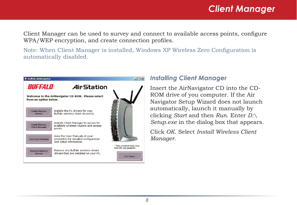8Client Manager can be used to survey and connect to available access points, congure WPA/WEP encryption, and create connection proles.Note: When Client Manager is installed, Windows XP Wireless Zero Conguration is automatically disabled.Installing Client ManagerInsert the AirNavigator CD into the CD-ROM drive of you computer. If the Air Navigator Setup Wizard does not launch automatically, launch it manually by clicking Start and then Run. Enter D:\Setup.exe in the dialog box that appears. Click OK. Select Install Wireless Client Manager.Client Manager