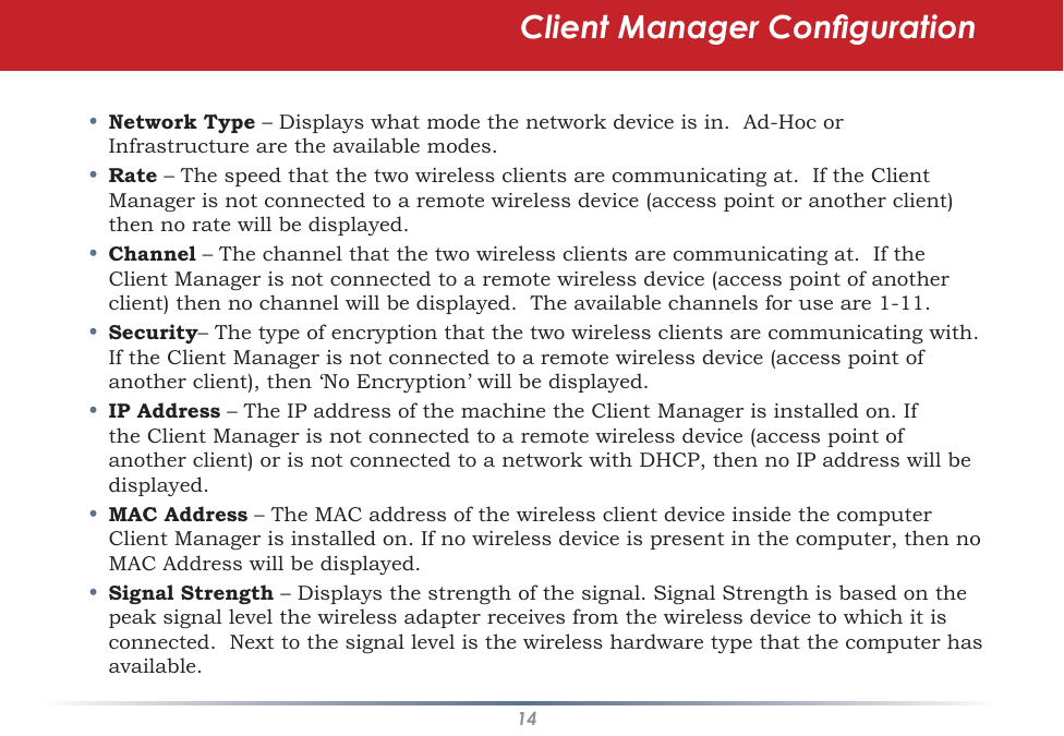 14•  Network Type – Displays what mode the network device is in.  Ad-Hoc or Infrastructure are the available modes. •  Rate – The speed that the two wireless clients are communicating at.  If the Client Manager is not connected to a remote wireless device (access point or another client) then no rate will be displayed.•  Channel – The channel that the two wireless clients are communicating at.  If the Client Manager is not connected to a remote wireless device (access point of another client) then no channel will be displayed.  The available channels for use are 1-11.•  Security– The type of encryption that the two wireless clients are communicating with.  If the Client Manager is not connected to a remote wireless device (access point of another client), then ‘No Encryption’ will be displayed.•  IP Address – The IP address of the machine the Client Manager is installed on. If the Client Manager is not connected to a remote wireless device (access point of another client) or is not connected to a network with DHCP, then no IP address will be displayed.•  MAC Address – The MAC address of the wireless client device inside the computer Client Manager is installed on. If no wireless device is present in the computer, then no MAC Address will be displayed.•  Signal Strength – Displays the strength of the signal. Signal Strength is based on the peak signal level the wireless adapter receives from the wireless device to which it is connected.  Next to the signal level is the wireless hardware type that the computer has available.Client Manager Conguration