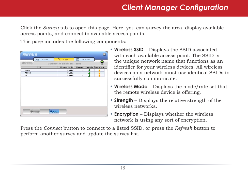 15Click the Survey tab to open this page. Here, you can survey the area, display available access points, and connect to available access points.This page includes the following components:• Wireless SSID – Displays the SSID associated with each available access point. The SSID is the unique network name that functions as an identier for your wireless devices. All wireless devices on a network must use identical SSIDs to successfully communicate.  • Wireless Mode – Displays the mode/rate set that the remote wireless device is offering.• Strength – Displays the relative strength of the wireless networks.• Encryption – Displays whether the wireless network is using any sort of encryption.Press the Connect button to connect to a listed SSID, or press the Refresh button to perform another survey and update the survey list.  Client Manager Conguration