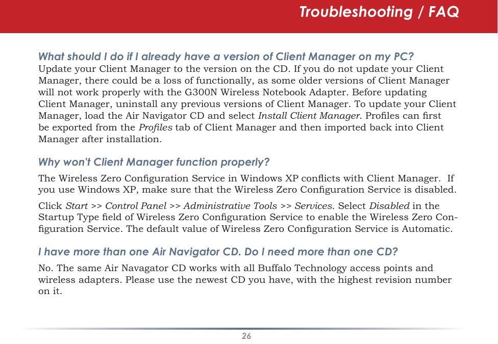 26Troubleshooting / FAQWhat should I do if I already have a version of Client Manager on my PC? Update your Client Manager to the version on the CD. If you do not update your Client Manager, there could be a loss of functionally, as some older versions of Client Manager will not work properly with the G300N Wireless Notebook Adapter. Before updating Client Manager, uninstall any previous versions of Client Manager. To update your Client Manager, load the Air Navigator CD and select Install Client Manager. Proles can rst be exported from the Proles tab of Client Manager and then imported back into Client Manager after installation.Why won&apos;t Client Manager function properly? The Wireless Zero Conguration Service in Windows XP conicts with Client Manager.  If you use Windows XP, make sure that the Wireless Zero Conguration Service is disabled. Click Start &gt;&gt; Control Panel &gt;&gt; Administrative Tools &gt;&gt; Services. Select Disabled in the Startup Type eld of Wireless Zero Conguration Service to enable the Wireless Zero Con-guration Service. The default value of Wireless Zero Conguration Service is Automatic.I have more than one Air Navigator CD. Do I need more than one CD? No. The same Air Navagator CD works with all Buffalo Technology access points and wireless adapters. Please use the newest CD you have, with the highest revision number on it.