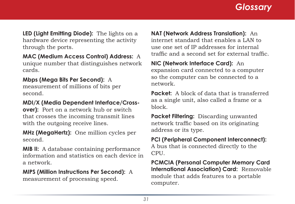 31LED (Light Emitting Diode):  The lights on a hardware device representing the activity through the ports. MAC (Medium Access Control) Address:  A unique number that distinguishes network cards. Mbps (Mega Bits Per Second):  A measurement of millions of bits per second. MDI/X (Media Dependent Interface/Cross-over):  Port on a network hub or switch that crosses the incoming transmit lines with the outgoing receive lines. MHz (MegaHertz):  One million cycles per second. MIB II:  A database containing performance information and statistics on each device in a network. MIPS (Million Instructions Per Second):  A measurement of processing speed. NAT (Network Address Translation):  An internet standard that enables a LAN to use one set of IP addresses for internal trafc and a second set for external trafc. NIC (Network Interface Card):  An expansion card connected to a computer so the computer can be connected to a network. Packet:  A block of data that is transferred as a single unit, also called a frame or a block. Packet Filtering:  Discarding unwanted network trafc based on its originating address or its type. PCI (Peripheral Component Interconnect):  A bus that is connected directly to the CPU. PCMCIA (Personal Computer Memory Card International Association) Card:  Removable module that adds features to a portable computer. Glossary
