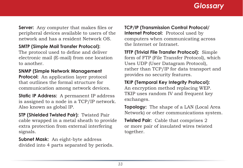 33Server:  Any computer that makes les or peripheral devices available to users of the network and has a resident Network OS. SMTP (Simple Mail Transfer Protocol):  The protocol used to dene and deliver electronic mail (E-mail) from one location to another. SNMP (Simple Network Management Protocol:  An application layer protocol that outlines the formal structure for communication among network devices. Static IP Address:  A permanent IP address is assigned to a node in a TCP/IP network.  Also known as global IP.  STP (Shielded Twisted Pair):  Twisted Pair cable wrapped in a metal sheath to provide extra protection from external interfering signals. Subnet Mask:  An eight-byte address divided into 4 parts separated by periods. TCP/IP (Transmission Control Protocol/Internet Protocol:  Protocol used by computers when communicating across the Internet or Intranet. TFTP (Trivial File Transfer Protocol):  Simple form of FTP (File Transfer Protocol), which Uses UDP (User Datagram Protocol), rather than TCP/IP for data transport and provides no security features. TKIP (Temporal Key Integrity Protocol):  An encryption method replacing WEP.  TKIP uses random IV and frequent key exchanges. Topology:  The shape of a LAN (Local Area Network) or other communications system. Twisted Pair:  Cable that comprises 2 or more pair of insulated wires twisted together. Glossary