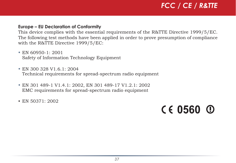 37Europe – EU Declaration of ConformityThis device complies with the essential requirements of the R&amp;TTE Directive 1999/5/EC. The following test methods have been applied in order to prove presumption of compliance with the R&amp;TTE Directive 1999/5/EC:• EN 60950-1: 2001  Safety of Information Technology Equipment• EN 300 328 V1.6.1: 2004  Technical requirements for spread-spectrum radio equipment• EN 301 489-1 V1.4.1: 2002, EN 301 489-17 V1.2.1: 2002  EMC requirements for spread-spectrum radio equipment• EN 50371: 2002FCC / CE / R&amp;TTE