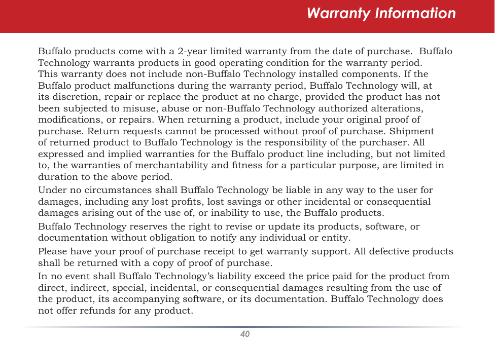 40Warranty InformationBuffalo products come with a 2-year limited warranty from the date of purchase.  Buffalo Technology warrants products in good operating condition for the warranty period. This warranty does not include non-Buffalo Technology installed components. If the Buffalo product malfunctions during the warranty period, Buffalo Technology will, at its discretion, repair or replace the product at no charge, provided the product has not been subjected to misuse, abuse or non-Buffalo Technology authorized alterations, modications, or repairs. When returning a product, include your original proof of purchase. Return requests cannot be processed without proof of purchase. Shipment of returned product to Buffalo Technology is the responsibility of the purchaser. All expressed and implied warranties for the Buffalo product line including, but not limited to, the warranties of merchantability and tness for a particular purpose, are limited in duration to the above period.Under no circumstances shall Buffalo Technology be liable in any way to the user for damages, including any lost prots, lost savings or other incidental or consequential damages arising out of the use of, or inability to use, the Buffalo products.Buffalo Technology reserves the right to revise or update its products, software, or documentation without obligation to notify any individual or entity.Please have your proof of purchase receipt to get warranty support. All defective products shall be returned with a copy of proof of purchase.In no event shall Buffalo Technology’s liability exceed the price paid for the product from direct, indirect, special, incidental, or consequential damages resulting from the use of the product, its accompanying software, or its documentation. Buffalo Technology does not offer refunds for any product.