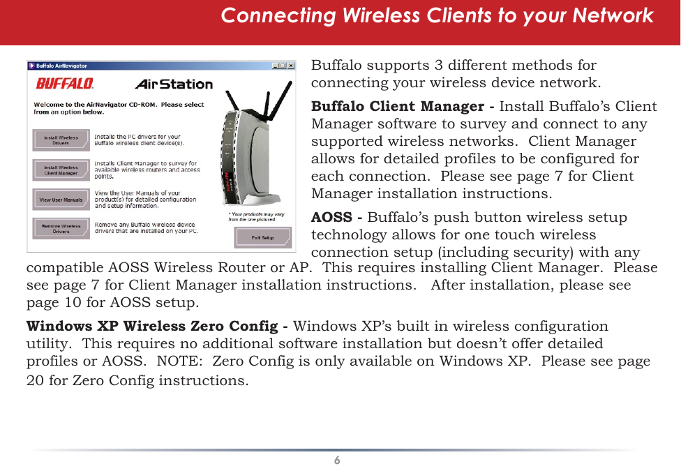 6Connecting Wireless Clients to your NetworkBuffalo supports 3 different methods for connecting your wireless device network.Buffalo Client Manager - Install Buffalo’s Client Manager software to survey and connect to any supported wireless networks.  Client Manager allows for detailed profiles to be configured for each connection.  Please see page 7 for Client Manager installation instructions.AOSS - Buffalo’s push button wireless setup technology allows for one touch wireless connection setup (including security) with any compatible AOSS Wireless Router or AP.  This requires installing Client Manager.  Please see page 7 for Client Manager installation instructions.   After installation, please see page 10 for AOSS setup.Windows XP Wireless Zero Config - Windows XP’s built in wireless configuration utility.  This requires no additional software installation but doesn’t offer detailed profiles or AOSS.  NOTE:  Zero Config is only available on Windows XP.  Please see page 20 for Zero Config instructions.