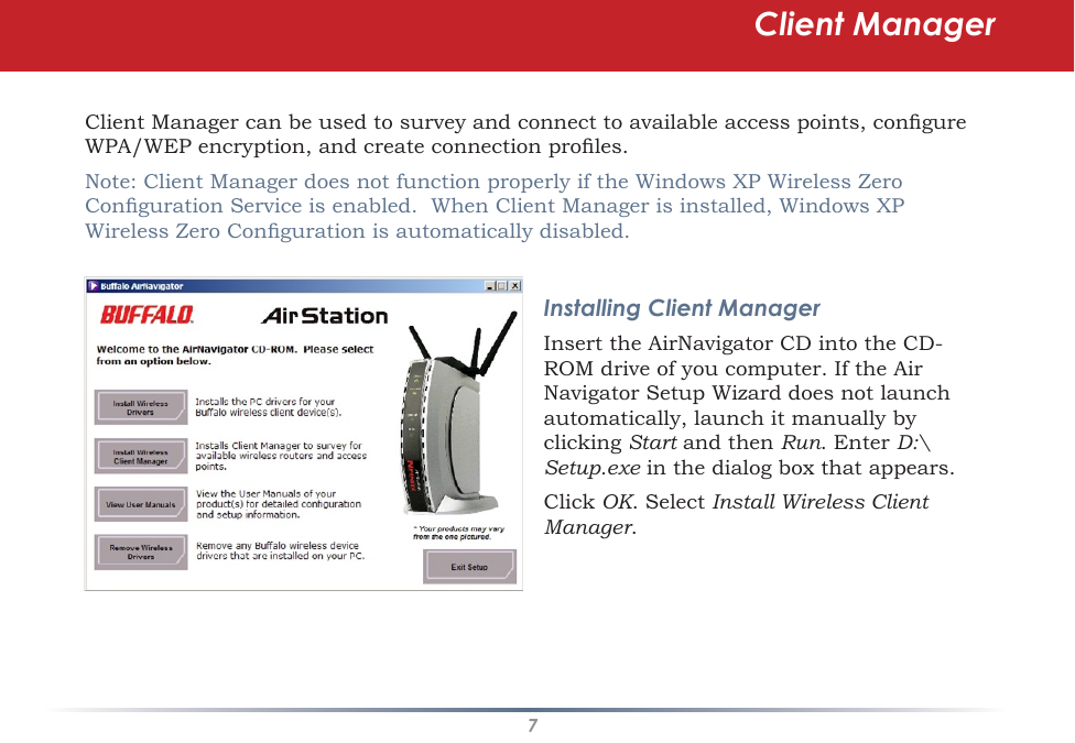7Client Manager can be used to survey and connect to available access points, congure WPA/WEP encryption, and create connection proles.Note: Client Manager does not function properly if the Windows XP Wireless Zero Conguration Service is enabled.  When Client Manager is installed, Windows XP Wireless Zero Conguration is automatically disabled.Installing Client ManagerInsert the AirNavigator CD into the CD-ROM drive of you computer. If the Air Navigator Setup Wizard does not launch automatically, launch it manually by clicking Start and then Run. Enter D:\Setup.exe in the dialog box that appears. Click OK. Select Install Wireless Client Manager.Client Manager