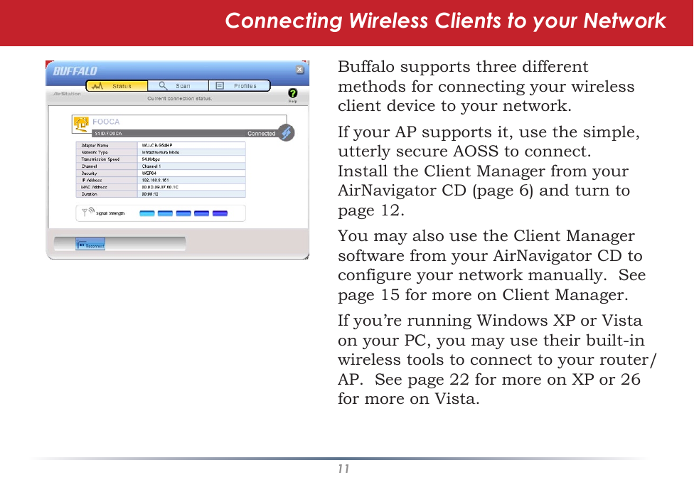 11Connecting Wireless Clients to your NetworkBuffalo supports three different methods for connecting your wireless client device to your network.If your AP supports it, use the simple, utterly secure AOSS to connect.  Install the Client Manager from your AirNavigator CD (page 6) and turn to page 12.You may also use the Client Manager software from your AirNavigator CD to configure your network manually.  See page 15 for more on Client Manager.If you’re running Windows XP or Vista on your PC, you may use their built-in wireless tools to connect to your router/AP.  See page 22 for more on XP or 26 for more on Vista.