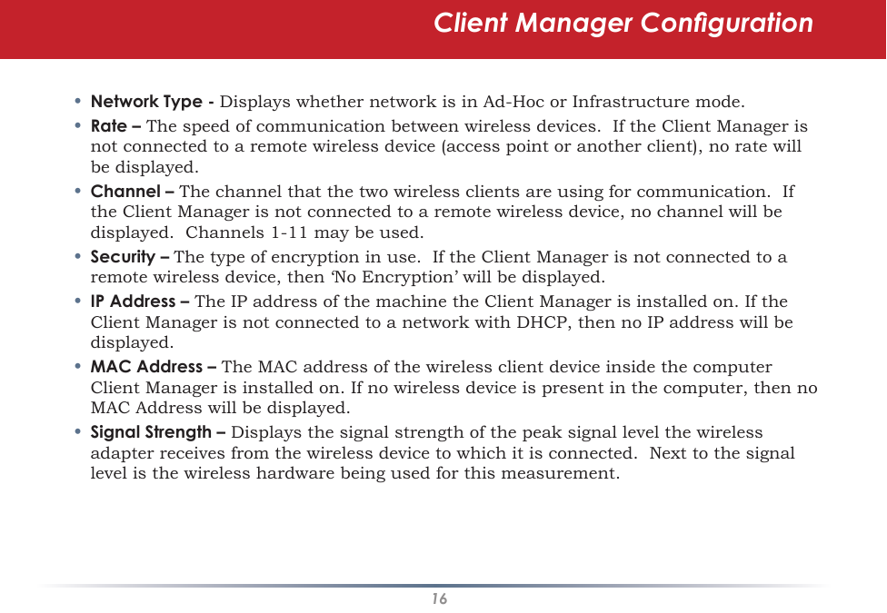 16Client Manager Conguration•  Network Type - Displays whether network is in Ad-Hoc or Infrastructure mode. •  Rate – The speed of communication between wireless devices.  If the Client Manager is not connected to a remote wireless device (access point or another client), no rate will be displayed.•  Channel – The channel that the two wireless clients are using for communication.  If the Client Manager is not connected to a remote wireless device, no channel will be displayed.  Channels 1-11 may be used.•  Security – The type of encryption in use.  If the Client Manager is not connected to a remote wireless device, then ‘No Encryption’ will be displayed.•  IP Address – The IP address of the machine the Client Manager is installed on. If the Client Manager is not connected to a network with DHCP, then no IP address will be displayed.•  MAC Address – The MAC address of the wireless client device inside the computer Client Manager is installed on. If no wireless device is present in the computer, then no MAC Address will be displayed.•  Signal Strength – Displays the signal strength of the peak signal level the wireless adapter receives from the wireless device to which it is connected.  Next to the signal level is the wireless hardware being used for this measurement.