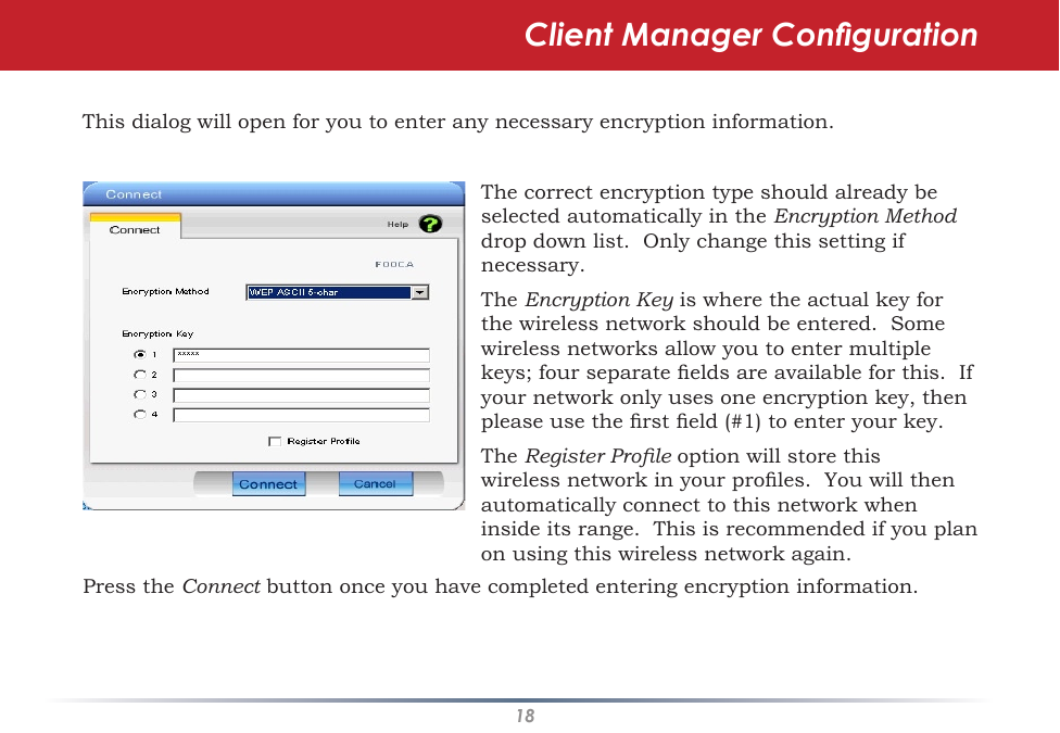 18This dialog will open for you to enter any necessary encryption information.  The correct encryption type should already be selected automatically in the Encryption Method drop down list.  Only change this setting if necessary.The Encryption Key is where the actual key for the wireless network should be entered.  Some wireless networks allow you to enter multiple keys; four separate elds are available for this.  If your network only uses one encryption key, then please use the rst eld (#1) to enter your key.The Register Prole option will store this wireless network in your proles.  You will then automatically connect to this network when inside its range.  This is recommended if you plan on using this wireless network again.Press the Connect button once you have completed entering encryption information.Client Manager Conguration