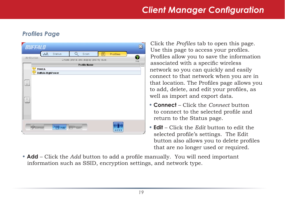 19Proles PageClick the Proles tab to open this page. Use this page to access your proles. Proles allow you to save the information associated with a specic wireless network so you can quickly and easily connect to that network when you are in that location. The Proles page allows you to add, delete, and edit your proles, as well as import and export data.• Connect – Click the Connect button to connect to the selected prole and return to the Status page.• Edit – Click the Edit button to edit the selected prole’s settings.  The Edit button also allows you to delete proles that are no longer used or required.• Add – Click the Add button to add a prole manually.  You will need important information such as SSID, encryption settings, and network type.Client Manager Conguration