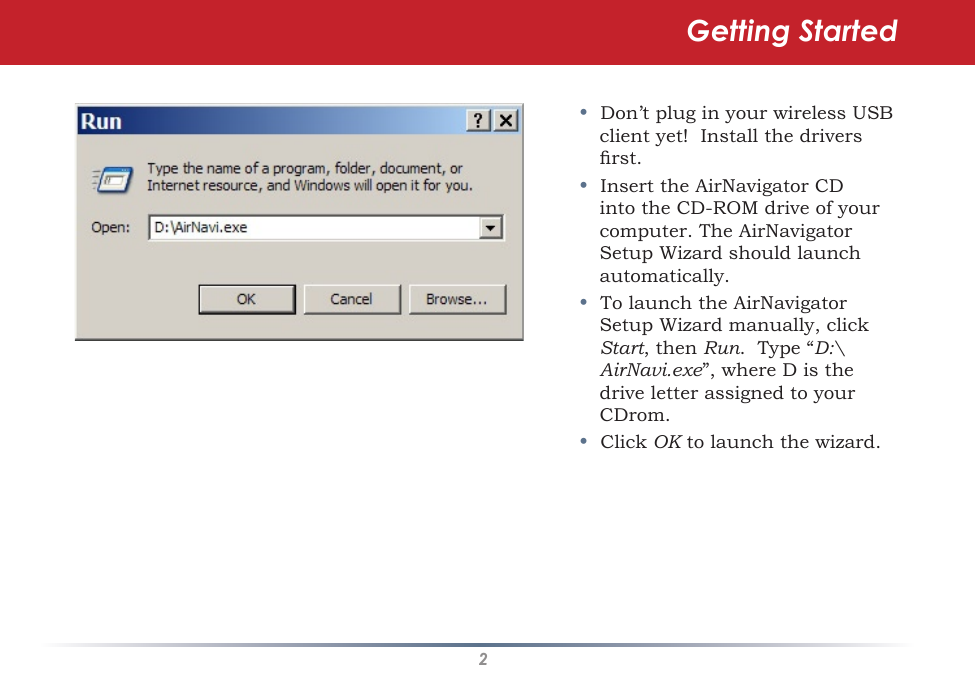 2•  Don’t plug in your wireless USB client yet!  Install the drivers rst.•  Insert the AirNavigator CD into the CD-ROM drive of your computer. The AirNavigator Setup Wizard should launch automatically. •  To launch the AirNavigator Setup Wizard manually, click Start, then Run.  Type “D:\AirNavi.exe”, where D is the drive letter assigned to your CDrom. •  Click OK to launch the wizard. Getting Started