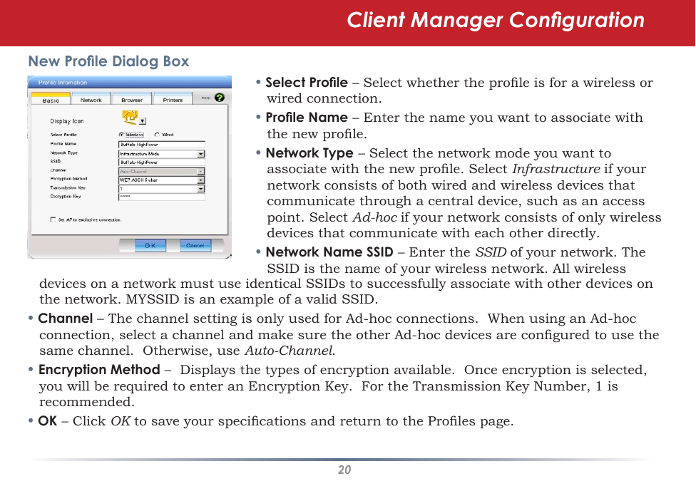 20New Prole Dialog Box• Select Prole – Select whether the prole is for a wireless or wired connection.• Prole Name – Enter the name you want to associate with the new prole.• Network Type – Select the network mode you want to associate with the new prole. Select Infrastructure if your network consists of both wired and wireless devices that communicate through a central device, such as an access point. Select Ad-hoc if your network consists of only wireless devices that communicate with each other directly.• Network Name SSID – Enter the SSID of your network. The SSID is the name of your wireless network. All wireless devices on a network must use identical SSIDs to successfully associate with other devices on the network. MYSSID is an example of a valid SSID. • Channel – The channel setting is only used for Ad-hoc connections.  When using an Ad-hoc connection, select a channel and make sure the other Ad-hoc devices are congured to use the same channel.  Otherwise, use Auto-Channel.• Encryption Method –  Displays the types of encryption available.  Once encryption is selected, you will be required to enter an Encryption Key.  For the Transmission Key Number, 1 is recommended.• OK – Click OK to save your specications and return to the Proles page.Client Manager Conguration