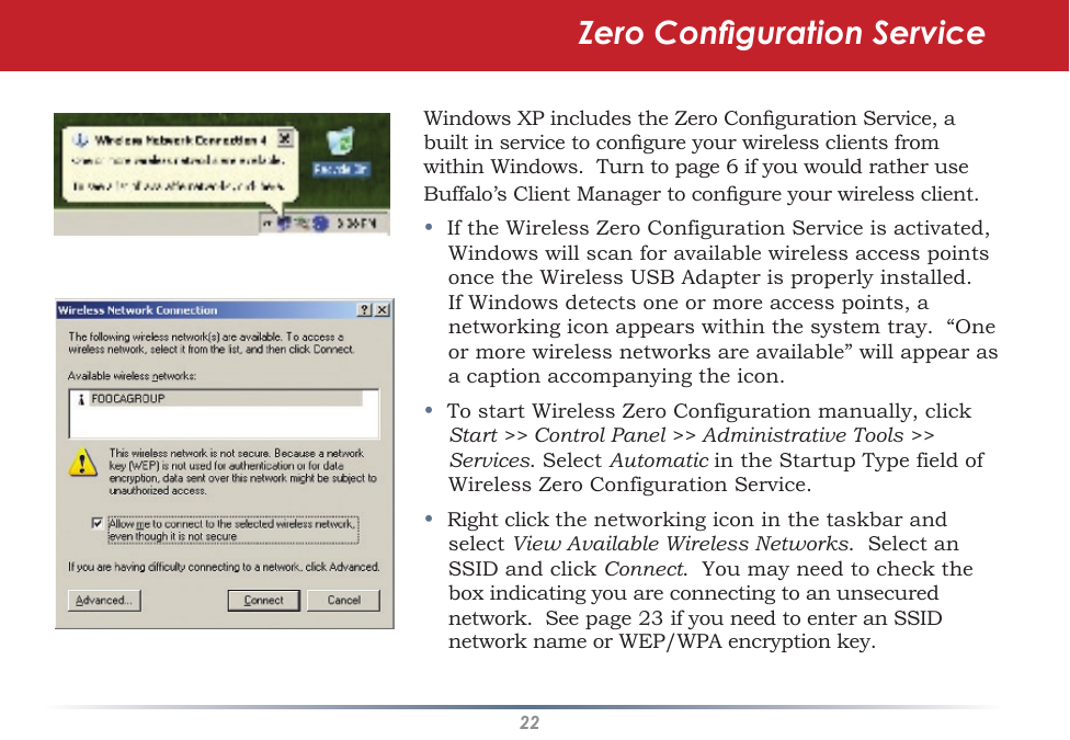 22Windows XP includes the Zero Conguration Service, a built in service to congure your wireless clients from within Windows.  Turn to page 6 if you would rather use Buffalo’s Client Manager to congure your wireless client.•  If the Wireless Zero Configuration Service is activated, Windows will scan for available wireless access points once the Wireless USB Adapter is properly installed. If Windows detects one or more access points, a networking icon appears within the system tray.  “One or more wireless networks are available” will appear as a caption accompanying the icon.•  To start Wireless Zero Configuration manually, click Start &gt;&gt; Control Panel &gt;&gt; Administrative Tools &gt;&gt; Services. Select Automatic in the Startup Type field of Wireless Zero Configuration Service.•  Right click the networking icon in the taskbar and select View Available Wireless Networks.  Select an SSID and click Connect.  You may need to check the box indicating you are connecting to an unsecured network.  See page 23 if you need to enter an SSID network name or WEP/WPA encryption key.Zero Conguration Service