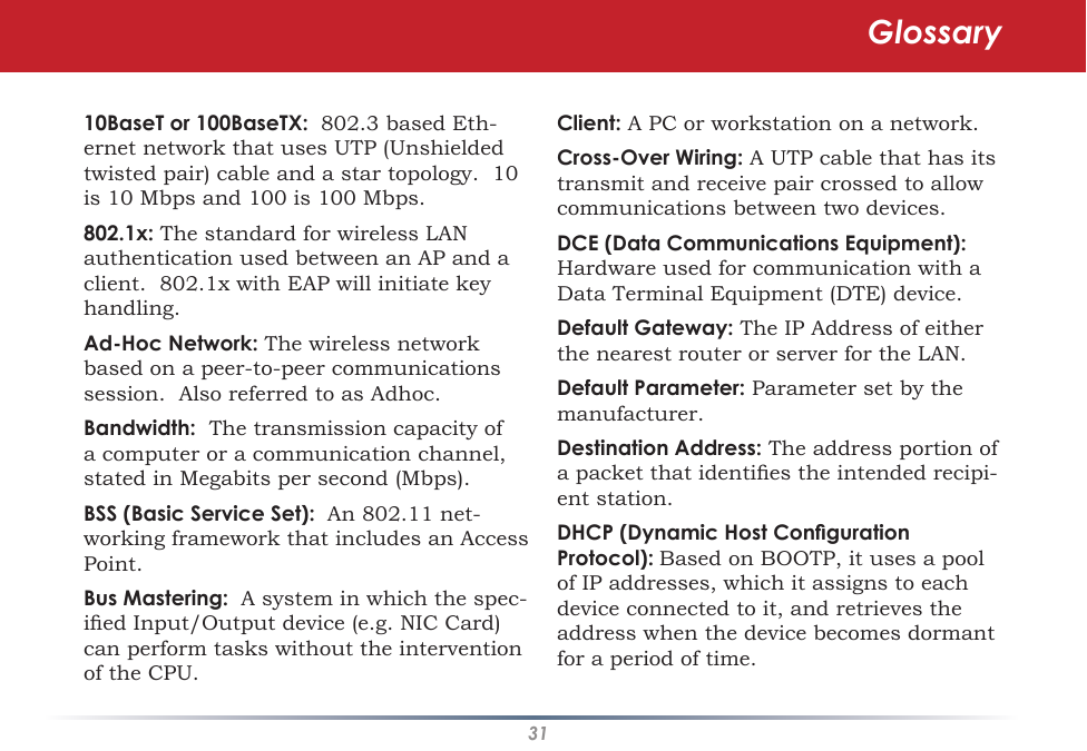 3110BaseT or 100BaseTX:  802.3 based Eth-ernet network that uses UTP (Unshielded twisted pair) cable and a star topology.  10 is 10 Mbps and 100 is 100 Mbps. 802.1x: The standard for wireless LAN authentication used between an AP and a client.  802.1x with EAP will initiate key handling. Ad-Hoc Network: The wireless network based on a peer-to-peer communications session.  Also referred to as Adhoc. Bandwidth:  The transmission capacity of a computer or a communication channel, stated in Megabits per second (Mbps). BSS (Basic Service Set):  An 802.11 net-working framework that includes an Access Point. Bus Mastering:  A system in which the spec-ied Input/Output device (e.g. NIC Card) can perform tasks without the intervention of the CPU. Client: A PC or workstation on a network. Cross-Over Wiring: A UTP cable that has its transmit and receive pair crossed to allow communications between two devices. DCE (Data Communications Equipment):  Hardware used for communication with a Data Terminal Equipment (DTE) device. Default Gateway: The IP Address of either the nearest router or server for the LAN. Default Parameter: Parameter set by the manufacturer. Destination Address: The address portion of a packet that identies the intended recipi-ent station. DHCP (Dynamic Host Conguration Protocol): Based on BOOTP, it uses a pool of IP addresses, which it assigns to each device connected to it, and retrieves the address when the device becomes dormant for a period of time. Glossary