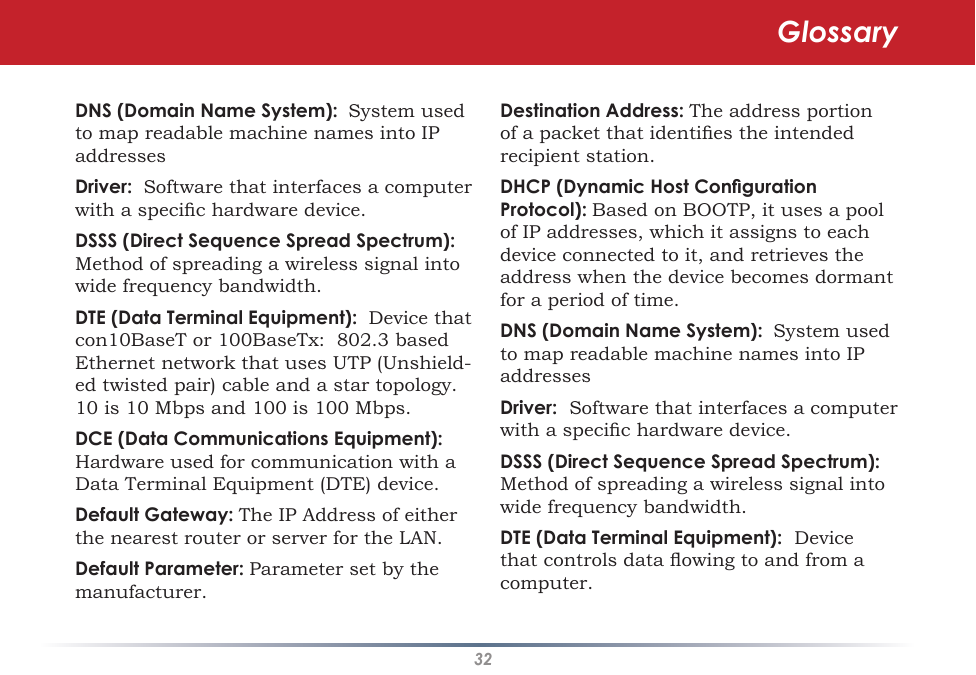 32DNS (Domain Name System):  System used to map readable machine names into IP addresses Driver:  Software that interfaces a computer with a specic hardware device. DSSS (Direct Sequence Spread Spectrum): Method of spreading a wireless signal into wide frequency bandwidth. DTE (Data Terminal Equipment):  Device that con10BaseT or 100BaseTx:  802.3 based Ethernet network that uses UTP (Unshield-ed twisted pair) cable and a star topology.  10 is 10 Mbps and 100 is 100 Mbps. DCE (Data Communications Equipment):  Hardware used for communication with a Data Terminal Equipment (DTE) device. Default Gateway: The IP Address of either the nearest router or server for the LAN. Default Parameter: Parameter set by the manufacturer. Destination Address: The address portion of a packet that identies the intended recipient station. DHCP (Dynamic Host Conguration Protocol): Based on BOOTP, it uses a pool of IP addresses, which it assigns to each device connected to it, and retrieves the address when the device becomes dormant for a period of time. DNS (Domain Name System):  System used to map readable machine names into IP addresses Driver:  Software that interfaces a computer with a specic hardware device. DSSS (Direct Sequence Spread Spectrum): Method of spreading a wireless signal into wide frequency bandwidth. DTE (Data Terminal Equipment):  Device that controls data owing to and from a computer. Glossary