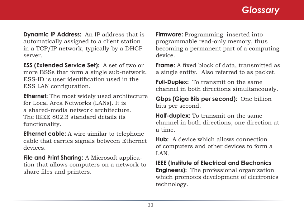 33Dynamic IP Address:  An IP address that is automatically assigned to a client station in a TCP/IP network, typically by a DHCP server. ESS (Extended Service Set):  A set of two or more BSSs that form a single sub-network.  ESS-ID is user identication used in the ESS LAN conguration. Ethernet: The most widely used architecture for Local Area Networks (LANs). It is a shared-media network architecture. The IEEE 802.3 standard details its functionality. Ethernet cable: A wire similar to telephone cable that carries signals between Ethernet devices. File and Print Sharing: A Microsoft applica-tion that allows computers on a network to share les and printers. Firmware: Programming  inserted into programmable read-only memory, thus becoming a permanent part of a computing device. Frame: A xed block of data, transmitted as a single entity.  Also referred to as packet. Full-Duplex:  To transmit on the same channel in both directions simultaneously. Gbps (Giga Bits per second):  One billion bits per second. Half-duplex: To transmit on the same channel in both directions, one direction at a time. Hub:  A device which allows connection of computers and other devices to form a LAN.  IEEE (Institute of Electrical and Electronics Engineers):  The professional organization which promotes development of electronics technology.  Glossary