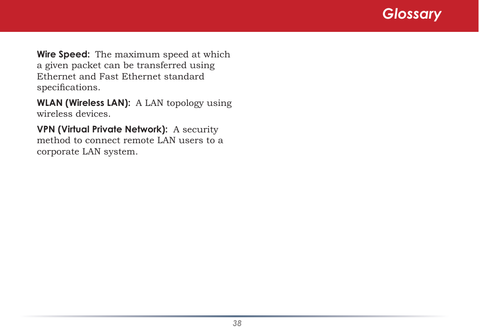 38Wire Speed:  The maximum speed at which a given packet can be transferred using Ethernet and Fast Ethernet standard specications. WLAN (Wireless LAN):  A LAN topology using wireless devices. VPN (Virtual Private Network):  A security method to connect remote LAN users to a corporate LAN system.Glossary