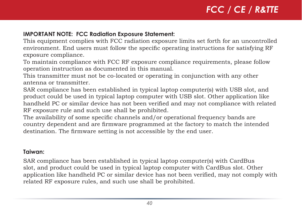 40IMPORTANT NOTE:  FCC Radiation Exposure Statement:  This equipment complies with FCC radiation exposure limits set forth for an uncontrolled environment. End users must follow the specic operating instructions for satisfying RF exposure compliance. To maintain compliance with FCC RF exposure compliance requirements, please follow operation instruction as documented in this manual. This transmitter must not be co-located or operating in conjunction with any other antenna or transmitter.SAR compliance has been established in typical laptop computer(s) with USB slot, and product could be used in typical laptop computer with USB slot. Other application like handheld PC or similar device has not been veried and may not compliance with related RF exposure rule and such use shall be prohibited.The availability of some specic channels and/or operational frequency bands are country dependent and are rmware programmed at the factory to match the intended destination. The rmware setting is not accessible by the end user.Taiwan:SAR compliance has been established in typical laptop computer(s) with CardBus slot, and product could be used in typical laptop computer with CardBus slot. Other application like handheld PC or similar device has not been verified, may not comply with related RF exposure rules, and such use shall be prohibited. FCC / CE / R&amp;TTE