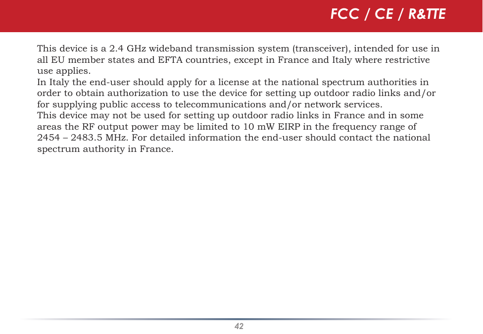 42This device is a 2.4 GHz wideband transmission system (transceiver), intended for use in all EU member states and EFTA countries, except in France and Italy where restrictive use applies.In Italy the end-user should apply for a license at the national spectrum authorities in order to obtain authorization to use the device for setting up outdoor radio links and/or for supplying public access to telecommunications and/or network services.This device may not be used for setting up outdoor radio links in France and in some areas the RF output power may be limited to 10 mW EIRP in the frequency range of 2454 – 2483.5 MHz. For detailed information the end-user should contact the national spectrum authority in France.FCC / CE / R&amp;TTE
